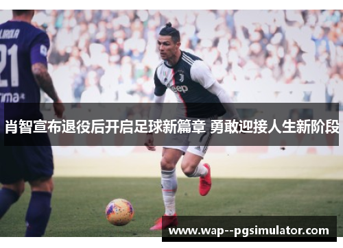 肖智宣布退役后开启足球新篇章 勇敢迎接人生新阶段