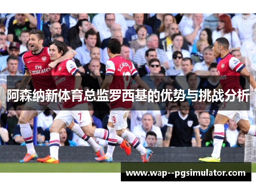 阿森纳新体育总监罗西基的优势与挑战分析