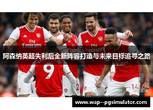 阿森纳英超失利后全新阵容打造与未来目标追寻之路 阿森纳英超失利后全新阵容打造与未来目标追寻之路