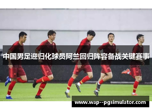 中国男足迎归化球员阿兰回归阵容备战关键赛事