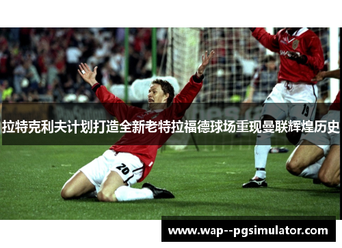 拉特克利夫计划打造全新老特拉福德球场重现曼联辉煌历史