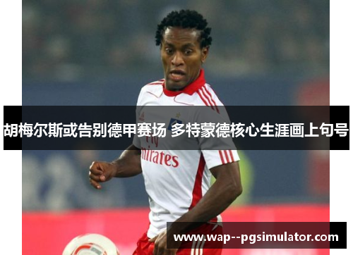 胡梅尔斯或告别德甲赛场 多特蒙德核心生涯画上句号
