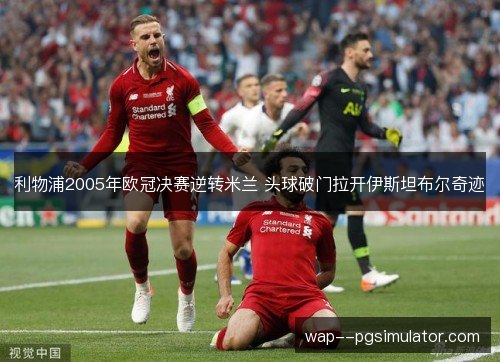 利物浦2005年欧冠决赛逆转米兰 头球破门拉开伊斯坦布尔奇迹